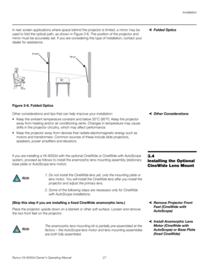 Page 39Installation
Runco VX-6000d Owner’s Operating Manual 27 
PREL
IMINARY
Folded OpticsIn rear screen applications where space behind the projector is limited, a mirror may be 
used to fold the optical path, as shown in 
Figure 3-6. The position of the projector and 
mirror must be accurately set. If you are considering this type of installation, contact your 
dealer for assistance.
Figure 3-6. Folded Optics
Other ConsiderationsOther considerations and tips that can help improve your installation:
 Keep the...