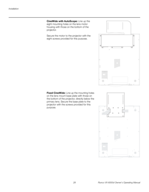 Page 40Installation
28 Runco VX-6000d Owner’s Operating Manual
PREL
IMINARY
CineWide with AutoScope: Line up the 
eight mounting holes on the lens motor 
housing with those on the bottom of the 
projector. 
 
 
Secure the motor to the projector with the 
eight screws provided for this purpose. 
 
 
 
 
 
 
 
 
 
 
 
 
 
 
 
 
 
Fixed CineWide: Line up the mounting holes 
on the lens mount base plate with those on 
the bottom of the projector, directly below the 
primary lens. Secure the base plate to the...
