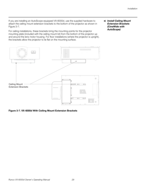 Page 41Installation
Runco VX-6000d Owner’s Operating Manual 29 
PREL
IMINARY
Install Ceiling Mount 
Extension Brackets 
(CineWide with 
AutoScope)
If you are installing an AutoScope-equipped VX-6000d, use the supplied hardware to 
attach the ceiling mount extension brackets to the bottom of the projector as shown in 
Figure 3-7. 
For ceiling installations, these brackets bring the mounting points for the projector 
mounting plate (included with the ceiling mount kit) from the bottom of the projector up 
and...