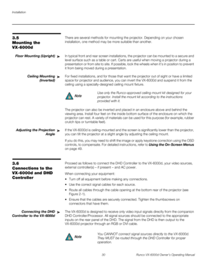 Page 42Installation
30 Runco VX-6000d Owner’s Operating Manual
PREL
IMINARY
3.5 
Mounting the 
VX-6000d
There are several methods for mounting the projector. Depending on your chosen 
installation, one method may be more suitable than another. 
Floor Mounting (Upright)In typical front and rear screen installations, the projector can be mounted to a secure and 
level surface such as a table or cart. Carts are useful when moving a projector during a 
presentation or from site to site. If possible, lock the wheels...