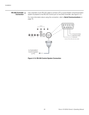 Page 48Installation
36 Runco VX-6000d Owner’s Operating Manual
PREL
IMINARY
RS-232 Controller 
Connection
Use a standard, 9-pin RS-232 cable to connect a PC or home theater control/automation 
system (if present) to the RS-232 Control port on the DHD Controller; see 
Figure 3-13. 
For more information about using this connection, refer to Serial Communications on 
page 79.
Figure 3-13. RS-232 Control System Connection
➤
Pb Pr Y
Video3
IR
RS-232 Control S-Video 1
S-Video 2 12
TRIGGERS
RS-232 Out Component...