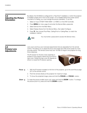 Page 52Installation
40 Runco VX-6000d Owner’s Operating Manual
PREL
IMINARY
3.8 
Adjusting the Picture 
Orientation
By default, the VX-6000d is configured for a “floor/front” installation, in which the projector 
is installed upright and in front of the screen. If it is installed behind the screen and/or 
mounted on a ceiling, you must change the picture orientation. To do this:
1. Select an input OTHER THAN HDMI 1 or HDMI 2 on the DHD Controller. 
2. Press MENU (on menu page 4) and enter the Service Menu...