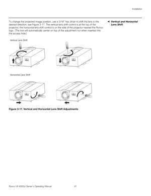 Page 53Installation
Runco VX-6000d Owner’s Operating Manual 41 
PREL
IMINARY
Vertical and Horizontal 
Lens Shift
To change the projected image position, use a 3/16” hex driver to shift the lens in the 
desired direction; see 
Figure 3-17. The vertical lens shift control is at the top of the 
projector; the horizontal lens shift control is on the side of the projector nearest the Runco 
logo. (The tool will automatically center on top of the adjustment nut when inserted into 
the access hole.) 
Figure 3-17....