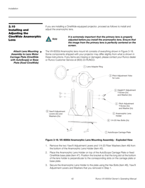 Page 54Installation
42 Runco VX-6000d Owner’s Operating Manual
PREL
IMINARY
3.10 
Installing and 
Adjusting the 
CineWide Anamorphic 
Lens
If you are installing a CineWide-equipped projector, proceed as follows to install and 
adjust the anamorphic lens. 
Attach Lens Mounting 
Assembly to Lens Motor 
Carriage Plate (CineWide 
with AutoScope) or Base 
Plate (fixed CineWide)
The VX-6000d Anamorphic lens mount kit consists of everything shown in Figure 3-18. 
Some components shipped with your projector may differ...