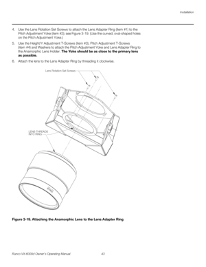 Page 55Installation
Runco VX-6000d Owner’s Operating Manual 43 
PREL
IMINARY
4. Use the Lens Rotation Set Screws to attach the Lens Adapter Ring (item #1) to the 
Pitch Adjustment Yoke (item #2); see 
Figure 3-19. (Use the curved, oval-shaped holes 
on the Pitch Adjustment Yoke.)
5. Use the Height/Y Adjustment T-Screws (item #3), Pitch Adjustment T-Screws 
(item
 #4) and Washers to attach the Pitch Adjustment Yoke and Lens Adapter Ring to 
the Anamorphic Lens Holder. The Yoke should be as close to the primary...