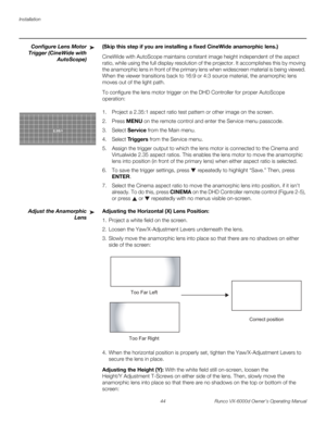 Page 56Installation
44 Runco VX-6000d Owner’s Operating Manual
PREL
IMINARY
Configure Lens Motor 
Trigger 
(CineWide with 
AutoScope)
(Skip this step if you are installing a fixed CineWide anamorphic lens.) 
CineWide with AutoScope maintains constant image height independent of the aspect 
ratio, while using the full display resolution of the projector. It accomplishes this by moving 
the anamorphic lens in front of the primary lens when widescreen material is being viewed. 
When the viewer transitions back to...