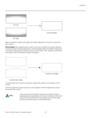 Page 57Installation
Runco VX-6000d Owner’s Operating Manual 45 
PREL
IMINARY
When the height is properly set, tighten the Height Adjustment T-Screws to secure the 
lens in place.
Pitch (Angle): Next, angle the lens to even out any top-to-bottom pincushion distortion. 
To do this, loosen the Pitch Adjustment T-Screws (directly below the Height/Y
 Adjustment 
T-Screws) on either side of the lens to allow it to pivot freely. Then, adjust the anamorphic 
lens angle so that the projected image is rectangular: 
The...