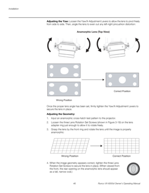 Page 58Installation
46 Runco VX-6000d Owner’s Operating Manual
PREL
IMINARY
Adjusting the Yaw: Loosen the Yaw/X-Adjustment Levers to allow the lens to pivot freely 
from side to side. Then, angle the lens to even out any left-right pincushion distortion: 
Once the proper lens angle has been set, firmly tighten the Yaw/X-Adjustment Levers to 
secure the lens in place. 
Adjusting the Geometry: 
1. Input an anamorphic cross-hatch test pattern to the projector.
2. Loosen the three Lens Rotation Set Screws (shown in...