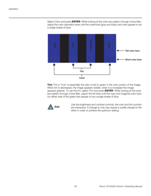 Page 68Operation
56 Runco VX-6000d Owner’s Operating Manual
PREL
IMINARY
Select Color and press ENTER. While looking at the color bar pattern through a blue filter, 
adjust the color saturation level until the outermost (gray and blue) color bars appear to be 
a single shade of blue: 
Tint: Tint or “hue” is essentially the ratio of red to green in the color portion of the image. 
When tint is decreased, the image appears redder; when it is increased the image 
appears greener. To set the tint, select Tint and...