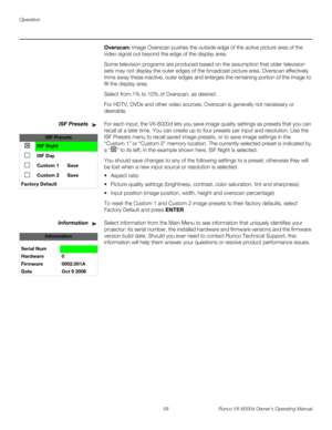 Page 70Operation
58 Runco VX-6000d Owner’s Operating Manual
PREL
IMINARY
Overscan: Image Overscan pushes the outside edge of the active picture area of the 
video signal out beyond the edge of the display area. 
Some television programs are produced based on the assumption that older television 
sets may not display the outer edges of the broadcast picture area. Overscan effectively 
trims away these inactive, outer edges and enlarges the remaining portion of the image to 
fill the display area.
Select from 1%...