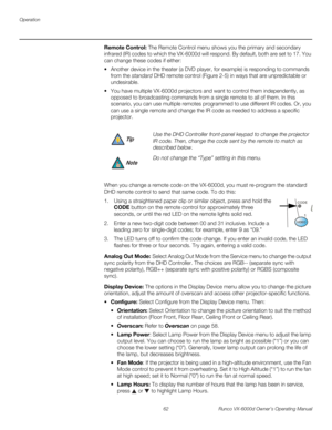 Page 74Operation
62 Runco VX-6000d Owner’s Operating Manual
PREL
IMINARY
Remote Control: The Remote Control menu shows you the primary and secondary 
infrared (IR) codes to which the VX-6000d will respond. By default, both are set to 17. You 
can change these codes if either:
 Another device in the theater (a DVD player, for example) is responding to commands 
from the standard DHD remote control (
Figure 2-5) in ways that are unpredictable or 
undesirable.
 You have multiple VX-6000d projectors and want to...