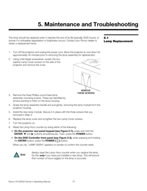 Page 85Runco VX-6000d Owner’s Operating Manual 73 
PREL
IMINARY
5.1 
Lamp Replacement
The lamp should be replaced when it reaches the end of its life (typically 2000 hours), or 
sooner if a noticeable degradation in brightness occurs. Contact your Runco dealer to 
obtain a replacement lamp.
1. Turn off the projector and unplug the power cord. Allow the projector to cool down for 
approximately 45 minutes prior to removing the lamp assembly for replacement.
2. Using a flat-blade screwdriver, loosen the two...