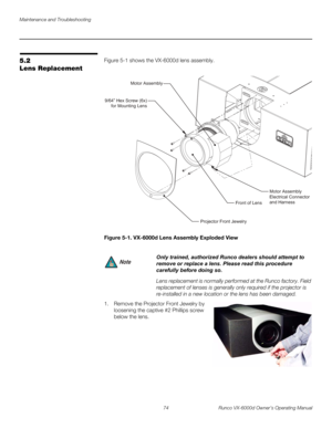 Page 86Maintenance and Troubleshooting
74 Runco VX-6000d Owner’s Operating Manual
PREL
IMINARY
5.2 
Lens Replacement
Figure 5-1 shows the VX-6000d lens assembly. 
Figure 5-1. VX-6000d Lens Assembly Exploded View
1. Remove the Projector Front Jewelry by 
loosening the captive #2 Phillips screw 
below the lens.
 
 
 
 
 
 
 
 
Only trained, authorized Runco dealers should attempt to 
remove or replace a lens. Please read this procedure 
carefully before doing so. 
Lens replacement is normally performed at the...