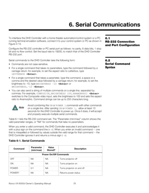 Page 91Runco VX-6000d Owner’s Operating Manual 79 
PREL
IMINARY
6.1 
RS-232 Connection 
and Port Configuration
To interface the DHD Controller with a home theater automation/control system or a PC 
running terminal emulation software, connect it to your control system or PC as shown in 
Figure 3-13. 
Configure the RS-232 controller or PC serial port as follows: no parity, 8 data bits, 1 stop 
bit and no flow control. Set the baud rate to 19200, to match that of the DHD Controller 
RS-232 port. 
6.2 
Serial...
