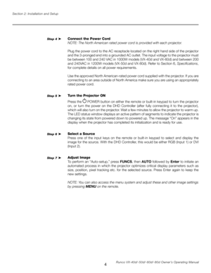 Page 12
4Runco VX-40d/-50d/-60d/-80d Owner’s Operating Manual
Section 2: Installation and Setup

Connect the Power Cord
NOTE: The North American rated power cord is provided with each projector
.
Plug the power cord to the AC receptacle located on the right hand side of the projector 
and the 3-pronged end into a grounded AC outlet. The input voltage to the projector must 
be between 100 and 240 VAC in 1000W models (VX-40d and VX-60d) and between 200 
and 240VAC in 1200W models (VX-50d and VX-80d). Refer to...