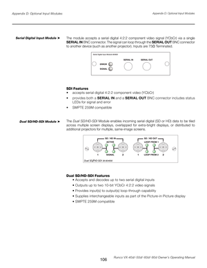 Page 114
106Runco VX-40d/-50d/-60d/-80d Owner’s Operating Manual
Appendix D: Optional Input Modules
The  module  accepts  a  serial  digital  4:2:2  component  video  signal  (YCbCr)  via  a  single 
SERIAL IN BNC connector. The signal can loop through the 
SERIAL OUT BNC connector 
to another device (such as another projector). Inputs are 75
Ω Terminated.
SDI Features
•  accepts serial digital 4:2:2 component video (YCbCr)
•   provides both a  SERIAL IN and a SERIAL OUT  BNC connector includes status 
LEDs for...