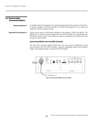 Page 26
18Runco VX-40d/-50d/-60d/-80d Owner’s Operating Manual
Section 2: Installation and Setup

2.4  Connecting 
Communications
As  desired,  direct  the  projector’s  IR  remote  keypad  towards  the  projector’s  IR  sensors. 
In  normal  operation,  the  DHD  Controller  will  control  the  projector,  but  for  setup  and 
calibration, use the projector remote.
There  are  two  types  of  serial  ports  available  on  the  projector:  RS232  and  RS422.  The 
RS232  port  is  used  for  communication...