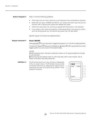 Page 34
26Runco VX-40d/-50d/-60d/-80d Owner’s Operating Manual
Section 3: Operation

Keep in mind the following guidelines:
•   Press keys one at a time; there are no simultaneous key combinations required.
•   Note that two keys, POWER and MUTE, are “press-and hold” keys that do not 
function with a typical quick press-and-release key press.
•   Hold arrow keys down for continuous adjustment/movement in one direction.
•   If you press a key while the projector is still responding to the previous action, 
such...