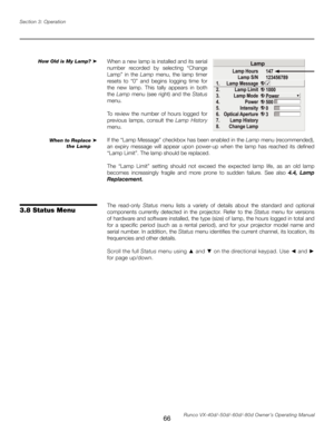 Page 74
66Runco VX-40d/-50d/-60d/-80d Owner’s Operating Manual
Section 3: Operation

When a new lamp is installed and its serial 
number  recorded  by  selecting  “Change 
Lamp”  in  the 
Lamp  menu,  the  lamp  timer 
resets  to  “0”  and  begins  logging  time  for 
the  new  lamp.  This  tally  appears  in  both 
the Lamp  menu  (see  right)  and  the Status 
menu.
To  review  the  number  of  hours  logged  for 
previous  lamps,  consult  the  Lamp  History
 
menu.
If the “Lamp Message” checkbox has been...