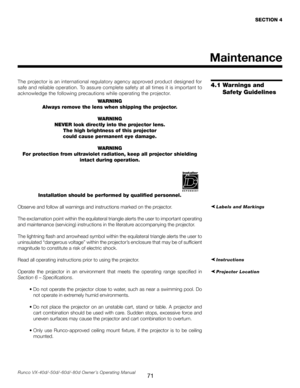 Page 79
71Runco VX-40d/-50d/-60d/-80d Owner’s Operating Manual
The projector is an international regulatory agency approved product designed for 
safe and reliable operation. To assure complete safety at all times it is important to 
acknowledge the following precautions while operating the projector.WARNING
Always remove the lens when shipping the projector.
WARNING
NEVER look directly into the projector lens. The high brightness of this projector
could cause permanent eye damage.
WARNING
For protection from...