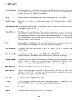 Page 105GLOSSARY
A-6
Throw DistanceThe distance between the front feet of the projector and the screen. Also called Projector-
to-Screen Distance. Always use the correct throw distance formula to calculate the prop-
er throw distance (±5%) required for your lens.
TintBalance of red-to-green necessary for realistic representation of NTSC signals.
Variable ScanThe ability of a projector to synchronize to inputs with frequencies within a specified
range.
Vertical FrequencyThe frequency at which images are...