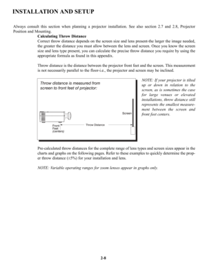 Page 15Always consult this section when planning a projector installation. See also section 2.7 and 2.8, Projector
Position and Mounting.
Calculating Throw Distance
Correct throw distance depends on the screen size and lens present-the larger the image needed,
the greater the distance you must allow between the lens and screen. Once you know the screen
size and lens type present, you can calculate the precise throw distance you require by using the
appropriate formula as found in this appendix.
Throw distance...