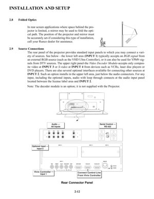 Page 19Folded Optics
In rear screen applications where space behind the pro-
jector is limited, a mirror may be used to fold the opti-
cal path. The position of the projector and mirror must
be accurately set-if considering this type of installation,
call your Runco dealer for assistance.
2.9 Source Connections
The rear panel of the projector provides standard input panels to which you may connect a vari-
ety of sources. See below - the lower left area (INPUT 1) typically accepts an RGB signalfrom
an external...