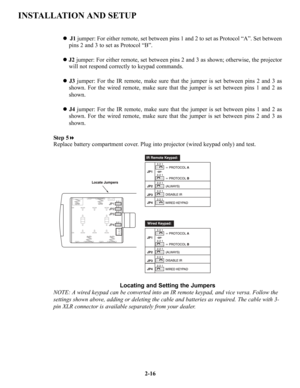 Page 23INSTALLATION AND SETUP
zJ1jumper: For either remote, set between pins 1 and 2 to set as Protocol “A”. Set between
pins 2 and 3 to set as Protocol “B”.
zJ2jumper: For either remote, set between pins 2 and 3 as shown; otherwise, the projector
will not respond correctly to keypad commands.
zJ3jumper: For the IR remote, make sure that the jumper is set between pins 2 and 3 as
shown. For the wired remote, make sure that the jumper is set between pins 1 and 2 as
shown.
zJ4jumper: For the IR remote, make sure...