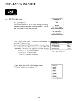 Page 25From Runco Digital Home Cinema, select Installation use 
passcode 3151 for access.
Then select Operational Parameters from the menu items.  
Once in the Operational Parameters menu select ISF C3 
Calibration. The menu will appear as shown to the right:
• Use            to select characters 
• Use to move cursor
• Use to accept input data
2-18 ISF 3C Calibration
The Splash Screen:
This screen appears for 10 sec. upon startup everything 
it shows customer name and calibrator’s name.  It is the 
seal of a...