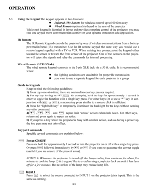 Page 29OPERATION
3.3 Using the KeypadThe keypad appears in two locations:
z Infrared (IR) Remotefor wireless control up to 100 feet away
z Wired Remote(optional) tethered to the rear of the projector
While each keypad is identical in layout and provides complete control of the projector, you may
find one keypad more convenient than another for your specific installation and application. 
IR Remote 
The IR Remote Keypad controls the projector by way of wireless communications from a battery-
powered infrared...