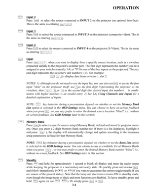 Page 30OPERATION
Input 2
Press         to select the source connected to INPUT 2on the projector (an optional interface).
This is the same as entering                .
Input 3
Press         to select the source connected to INPUT 3on the projector (composite video). This is
the same as entering                .
Input 4
Press         to select the source connected to INPUT 4on the projector (S-Video). This is the same
as entering 
Input
Press                  when you want to display from a specific source...