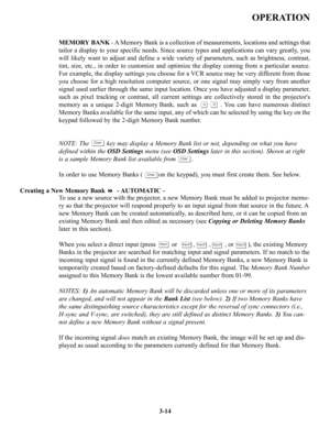 Page 40OPERATION
MEMORY BANK- A Memory Bank is a collection of measurements, locations and settings that
tailor a display to your specific needs. Since source types and applications can vary greatly, you
will likely want to adjust and define a wide variety of parameters, such as brightness, contrast,
tint, size, etc., in order to customize and optimize the display coming from a particular source.
For example, the display settings you choose for a VCR source may be very different from those
you choose for a high...