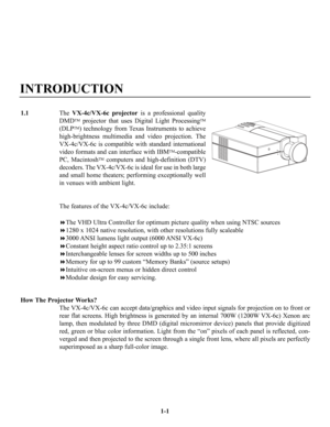 Page 5INTRODUCTION
The VX-4c/VX-6c projectoris a professional quality
DMD
TMprojector that uses Digital Light ProcessingTM
(DLPTM) technology from Texas Instruments to achieve
high-brightness multimedia and video projection. The
VX-4c/VX-6c is compatible with standard international
video formats and can interface with IBM
TM-compatible
PC, Macintosh
TMcomputers and high-definition (DTV)
decoders. The VX-4c/VX-6c is ideal for use in both large
and small home theaters; performing exceptionally well
in venues...