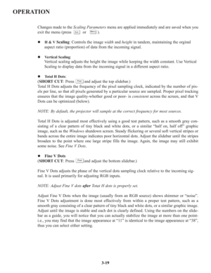 Page 45OPERATION
Changes made to the Scaling Parametersmenu are applied immediately and are saved when you
exit the menu (press          or          ).
z H & VScaling: Controls the image widthand heightin tandem, maintaining the orginal 
aspect ratio (proportion) of data from the incoming signal.
z Vertical Scaling:
Vertical scaling adjusts the height the image while keeping the width constant. Use Vertical 
Scaling to display data from the incoming signal in a different aspect ratio. 
z Total H Dots:
(SHORT...