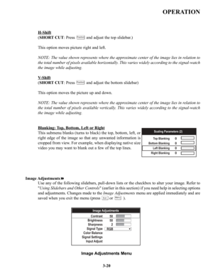 Page 46OPERATION
H-Shift
(SHORT CUT: Press          and adjust the top slidebar.)
This option moves picture right and left.
NOTE: The value shown represents where the approximate center of the image lies in relation to
the total number of pixels available horizontally. This varies widely according to the signal-watch
the image while adjusting.
V
-Shift
(SHORT CUT: Press          and adjust the bottom slidebar)
This option moves the picture up and down.
NOTE: The value shown represents where the approximate...