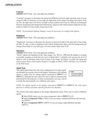 Page 47OPERATION
Contrast
(SHORT CUT: Press          and adjust the slidebar.)
Contrast increases or decreases the perceived difference between light and dark areas of your
image (0-100). If contrast is set too high, the light parts of the image lose detail and clarity. If set
too low, the light areas will not be as bright as they could be and it may be difficult to distinguish
between foreground and background information. Adjust so that whites remain bright but not dis-
torted or tinted. For best results,...