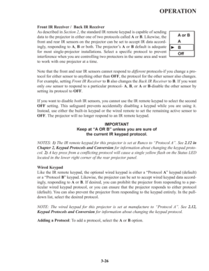 Page 52OPERATION
Front IR Receiver /  Back IR Receiver
As described in Section 2, the standard IR remote keypad is capable of sending
data to the projector in either one of two protocols called Aor B. Likewise, the
front and rear IR sensors on the projector can be set to accept IR data accord-
ingly, responding to A, Bor both. The projector’s Aor Bdefault is adequate
for most single-projector installations. Select a specific protocol to prevent
interference when you are controlling two protectors in the same...