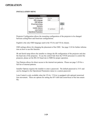 Page 553-29
OPERATION
Projector Configuration allows the mounting configuration of the projector to be changed 
between ceiling/floor and front/rear configurations.
English is the only OSD language used in the VX-4c and VX-6c chassis.
OSD settings allows for changing the placement of the OSD.  See page 3-24 for further informa
tion on how to use this function.
IR and Serial setup allows the installer to change the IR configuration of the projector and also 
the baud rate of the projector.  To use the control...