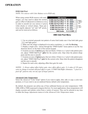 Page 57DMD Odd Pixel 
NOTE: For sources with Color Balance set to RGB only.
When using certain RGB sources with static
images, you may need to adjust the normal
gain or offset of odd pixels in relation to even
in order to smooth out very narrow (1-pixel
wide) checks or vertical stripes. These pat-
terns signify adjacent “on” and “off” pixels,
and can be removed as follows:
1. Use an external grayscale test pattern of some kind (make sure it has both dark grays
and light grays).
2. Make sure the image is...