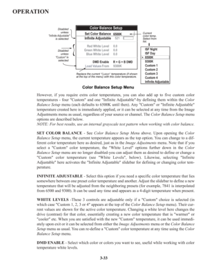 Page 59OPERATION
However, if you require extra color temperatures, you can also add up to five custom color 
temperatures - four Custom and one Infinite Adjustable-by defining them within the Color
Balance Setup menu (each defaults to 6500K until then). Any Custom or Infinite Adjustable
temperature created here is immediately applied, or it can be selected at any time from the Image
Adjustments menu as usual, regardless of your source or channel. The Color Balance Setup menu
options are described below.
NOTE:...