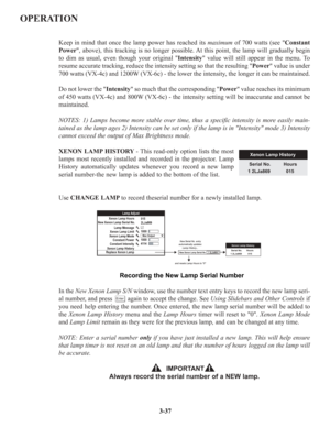 Page 63OPERATION
Keep in mind that once the lamp power has reached its maximumof 700 watts (see Constant
Power, above), this tracking is no longer possible. At this point, the lamp will gradually begin
to dim as usual, even though your original Intensity value will still appear in the menu. To
resume accurate tracking, reduce the intensity setting so that the resulting Power value is under
700 watts (VX-4c) and 1200W (VX-6c) - the lower the intensity, the longer it can be maintained.
Do not lower the Intensity...