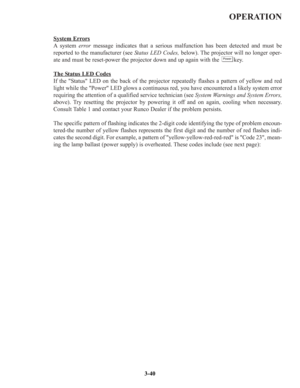 Page 66OPERATION
System Errors
A system error message indicates that a serious malfunction has been detected and must be
reported to the manufacturer (see Status LED Codes, below). The projector will no longer oper-
ate and must be reset-power the projector down and up again with the         key.
The S
tatus LED Codes
If the Status LED on the back of the projector repeatedly flashes a pattern of yellow and red
light while the Power LED glows a continuous red, you have encountered a likely system error
requiring...