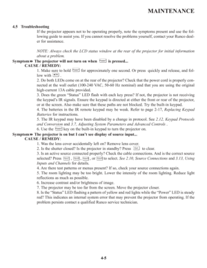 Page 72MAINTENANCE
4.5   Troubleshooting
If the projector appears not to be operating properly, note the symptoms present and use the fol-
lowing guide to assist you. If you cannot resolve the problems yourself, contact your Runco deal-
er for assistance.
NOTE: Always check the LCD status window at the rear of the projector for initial information
about a problem.
SymptomThe projector will not turn on when          is pressed...
CAUSE / REMEDY:
1. Make sure to hold         for approximately one second. Or...