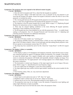 Page 73MAINTENANCE
SymptomThe projector does not respond to the infrared remote keypad...
CAUSE / REMEDY:
1. Does the built-in keypad work? If so, check that the keypads are enabled.
2. Does the green “Status” LED flash each time a key is pressed? If not, the projector is not
receiving the keypad’s IR signals. Ensure the keypad is directed to either the front or rear of the
projector, or towards the screen.
3. The viewing path between the IR keypad and the projector (or screen) may be blocked. Ensure
there is...
