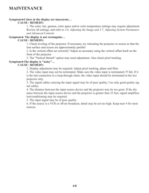 Page 75MAINTENANCE
SymptomColors in the display are inaccurate…
CAUSE / REMEDY:
1. The color, tint, gamma, color space and/or color temperature settings may require adjustment.
Review all settings, and refer to 3.6, Adjusting the Image and 3.7, Adjusting System Parameters
and Advanced Controls.
SymptomThe display is not rectangular…
CAUSE / REMEDY:
1. Check leveling of the projector. If necessary, try relocating the projector or screen so that the
lens surface and screen are approximately parallel
2. Is the...
