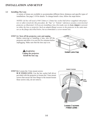 Page 9INSTALLATION AND SETUP
2.2 Installing The Lens
A variety of lenses are available to accommodate different throw distances and specific types of
installations. See page 2-10 for details. To change/install a lens, follow the steps below.
NOTES: 1)You will need a 9/64”(3mm or 3.5mm) hex socket ball driver (supplied with projec-
tor) or allen wrench for this procedure. 2)“Top” or “bottom” references assume a non-inverted
projector, as illustrated. 3) If you are installing a lens, first make sure its Lens...