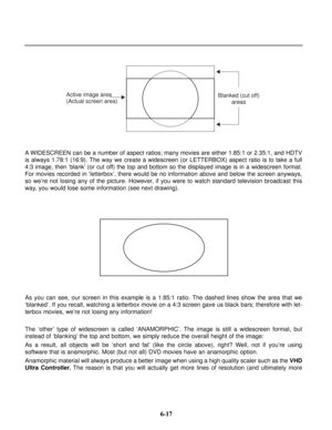 Page 94A WIDESCREEN can be a number of aspect ratios; many movies are either 1.85:1 or 2.35:1, and HDTV
is always 1.78:1 (16:9). The way we create a widescreen (or LETTERBOX) aspect ratio is to take a full
4:3 image, then ‘blank’ (or cut off) the top and bottom so the displayed image is in a widescreen format.
For movies recorded in ‘letterbox’, there would be no information above and below the screen anyways,
so we’re not losing any of the picture. However, if you were to watch standard television broadcast...