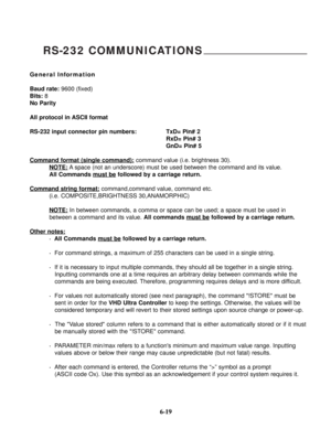 Page 96RS-232 COMMUNICATIONS
General Information
Baud rate:9600 (fixed)
Bits:8
No Parity
All protocol in ASCII format
RS-232 input connector pin numbers: TxD= Pin# 2
RxD= Pin# 3
GnD= Pin# 5
Command format (single command):
command value (i.e. brightness 30).
NOTE:
A space (not an underscore) must be used between the command and its value.
All Commands must be
followed by a carriage return.
Command string format:
command,command value, command etc.
(i.e. COMPOSITE,BRIGHTNESS 30,ANAMORPHIC)
NOTE:
In between...