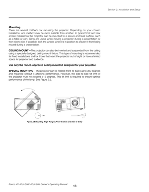 Page 21
13Runco VX-40d/-50d/-60d/-80d Owner’s Operating ManualSection 2: Installation and Setup

������
�����

Figure 2.6 Mounting Angle Ranges (Front-to-Back and Side-to-Side)
Mounting
There  are  several  methods  for  mounting  the  projector.  Depending  on  your  chosen 
installation,  one  method  may  be  more  suitable  than  another.  In  typical  front  and  rear 
screen  installations  the  projector  can  be  mounted  to  a  secure  and  level  surface,  such 
as  a  table  or  cart.  Carts  are...