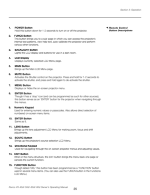 Page 33
25Runco VX-40d/-50d/-60d/-80d Owner’s Operating ManualSection 3: Operation

1.  POWER Button 
  Hold this button down for 1-2 seconds to turn on or off the projector.
2.  FUNCS Button
 
This button brings you to a sub-page in which you can access the pr ojector’s 
internal test patterns, view help text, auto-calibrate the projector and perform 
various other functions.
3.  BACKLIGHT Button
 
  Lights the LCD display and buttons for use in a dark room.
4.  LCD Display
 
  Displays currently-selected LCD...